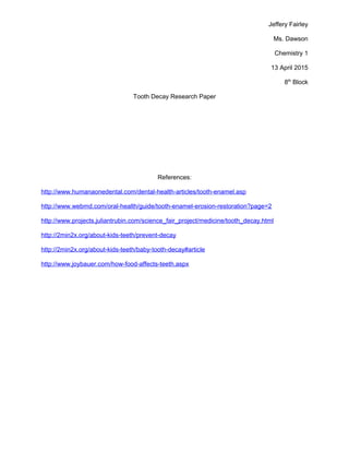 Jeffery Fairley
Ms. Dawson
Chemistry 1
13 April 2015
8th
Block
Tooth Decay Research Paper
References:
http://www.humanaonedental.com/dental-health-articles/tooth-enamel.asp
http://www.webmd.com/oral-health/guide/tooth-enamel-erosion-restoration?page=2
http://www.projects.juliantrubin.com/science_fair_project/medicine/tooth_decay.html
http://2min2x.org/about-kids-teeth/prevent-decay
http://2min2x.org/about-kids-teeth/baby-tooth-decay#article
http://www.joybauer.com/how-food-affects-teeth.aspx
 