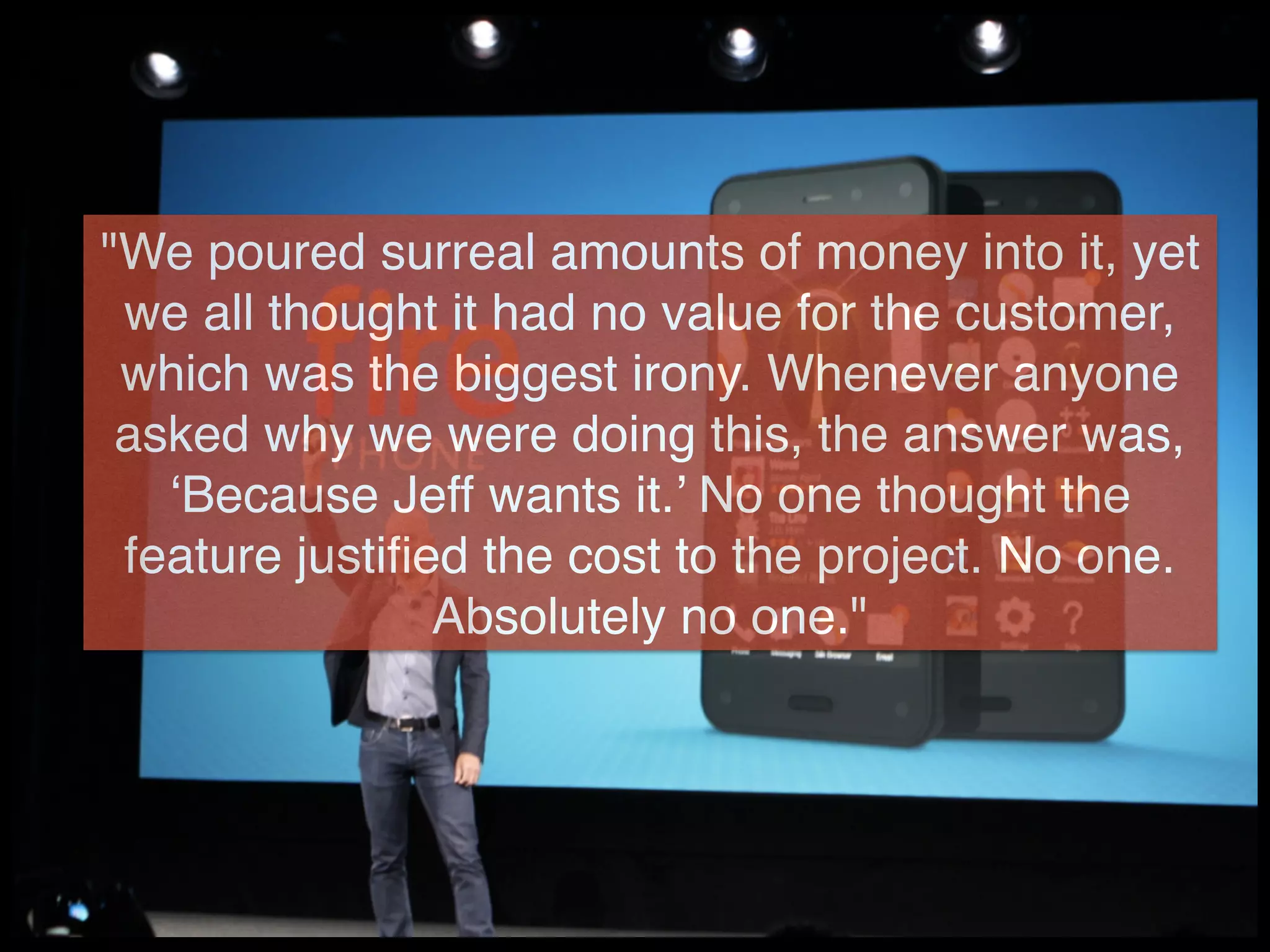 "We poured surreal amounts of money into it, yet
we all thought it had no value for the customer,
which was the biggest irony. Whenever anyone
asked why we were doing this, the answer was,
‘Because Jeff wants it.’ No one thought the
feature justiﬁed the cost to the project. No one.
Absolutely no one."
 