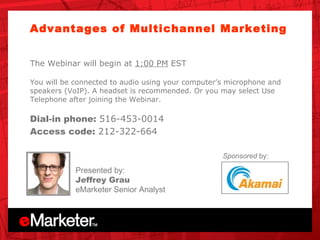 Unica OnDemand Advantages of Multichannel Marketing  The Webinar will begin at  1:00 PM  EST You will be connected to audio using your computer’s microphone and speakers (VoIP). A headset is recommended. Or you may select Use Telephone after joining the Webinar.  Dial-in phone:  516-453-0014 Access code:  212-322-664 Presented by: Jeffrey Grau eMarketer Senior Analyst Sponsored  by: 