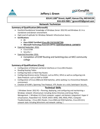 Jeffery J. Green
8314 E.108th
Street, Apt#7, Kansas City, MO 64134
816-824-9801~jgreen493@gmail.com
Network Technician
Summary of Qualification (Microsoft)
 Excellent foundational knowledge of Windows Server 2012 R2 and Windows 8.1 in a
standalone and domain environment.
 High Level of aptitude for Windows Network Infrastructure basics.
 Certifications
 A+
 Cisco CCENT Certified (Cisco ID CSCO11907790)
 Microsoft Technology Associate (MTA): (CERTIFICATION ID: 13476875)
● Expected September 2016:
 Cisco CCNA
 Security +
 Expected December 2016:
 Completion of CCNP Routing and Switching class at MCC community
college
Summary of Qualifications (Cisco)
 Configuration of Ethernet and Serial Interfaces or Cisco 2811 Routers
 Reading Routing Tables
 Configuring Static or Next Hop Routes
 Configuring distance vector Protocols such as RIPv1, RIPv2 as well as configuring Link
State Protocols such as OSPF or EIGRP
 Configuration of Cisco 2960 and 3550 Switches, while working in a Hierarchical Network
environment
 Creation of VLAN’s, Spanning Tree Protocol, VTP, Router on a stick, Switchport Security
Technical Skills
| Windows Server 2012 R2 – Planning, deploying, and configuring and maintaining a
Windows network infrastructure including Active Directory and Group Policy
Management. | Windows 8.1 Client computer support and domain integration| Hyper-V
virtualization, PowerShell 4.0, TCP/IP, DHCP, WINS, DNS, RRAS, IPSEC, Computer
Troubleshooting, | Cisco 2811 Router, Cisco 2960 and 3550 Switches, Cisco IOS 12.4,
network tools including Wireshark and network cabling. |
 