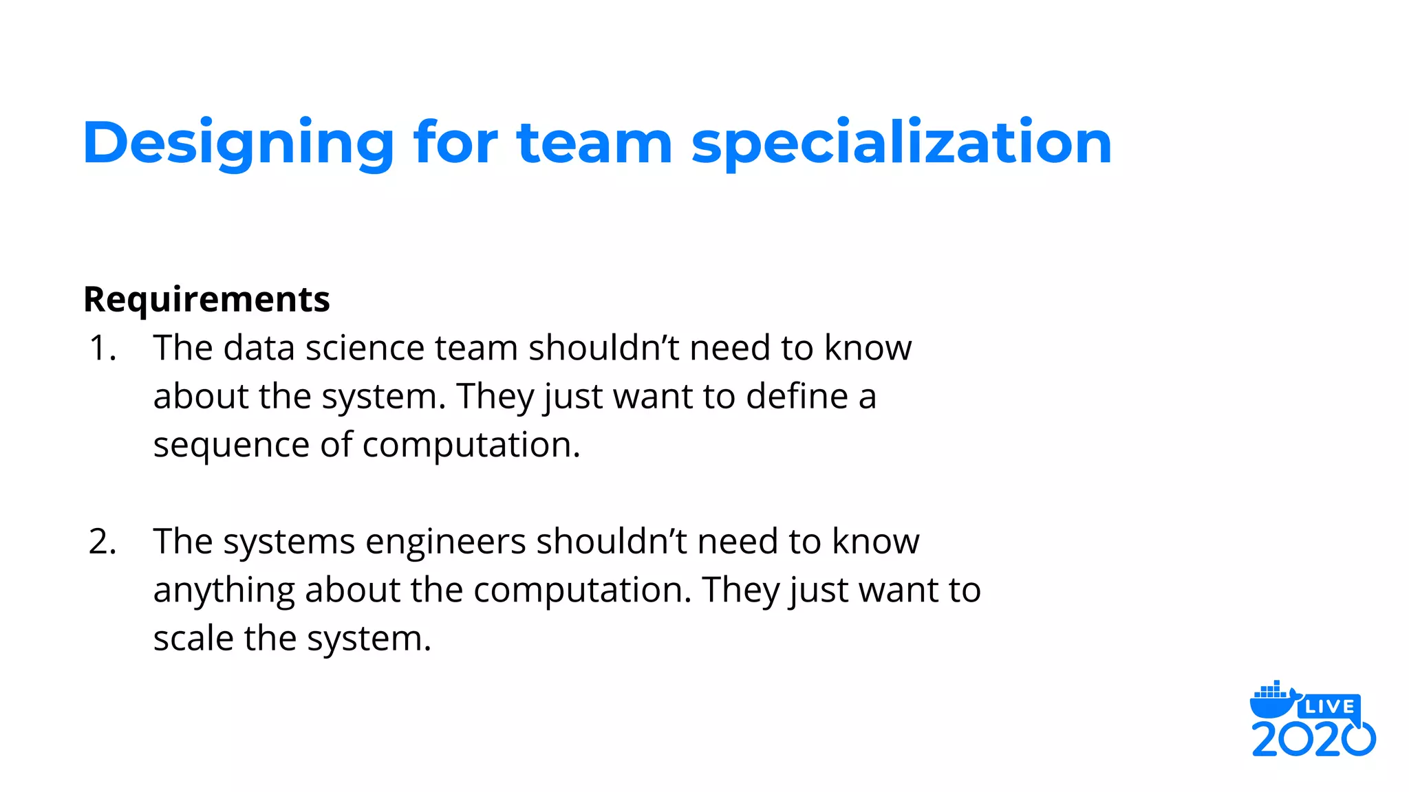 Requirements
1. The data science team shouldn’t need to know
about the system. They just want to deﬁne a
sequence of computation.
2. The systems engineers shouldn’t need to know
anything about the computation. They just want to
scale the system.
Designing for team specialization
 