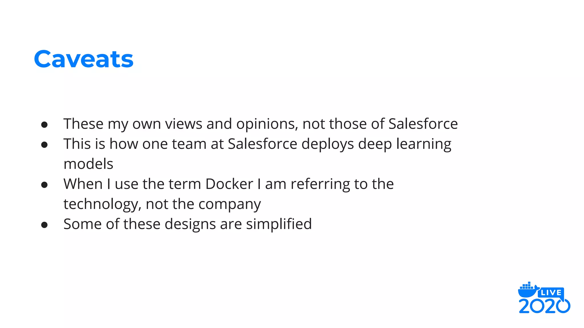 Caveats
● These my own views and opinions, not those of Salesforce
● This is how one team at Salesforce deploys deep learning
models
● When I use the term Docker I am referring to the
technology, not the company
● Some of these designs are simpliﬁed
 