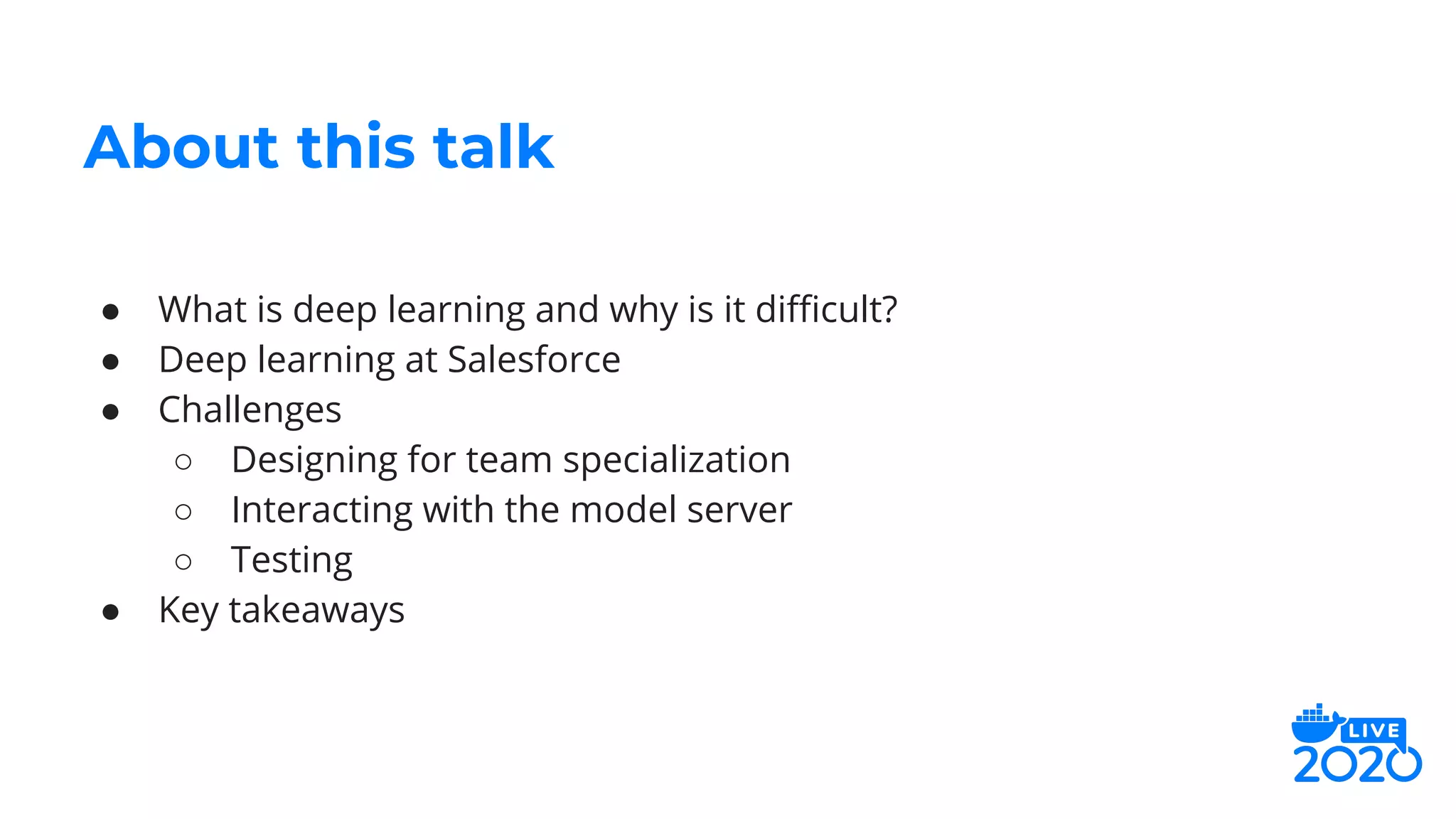 ● What is deep learning and why is it diﬃcult?
● Deep learning at Salesforce
● Challenges
○ Designing for team specialization
○ Interacting with the model server
○ Testing
● Key takeaways
About this talk
 