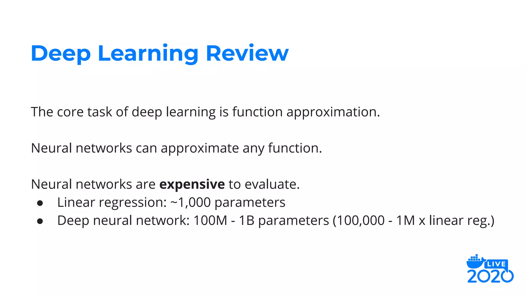 The core task of deep learning is function approximation.
Neural networks can approximate any function.
Neural networks are expensive to evaluate.
● Linear regression: ~1,000 parameters
● Deep neural network: 100M - 1B parameters (100,000 - 1M x linear reg.)
Deep Learning Review
 