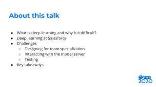 ● What is deep learning and why is it diﬃcult?
● Deep learning at Salesforce
● Challenges
○ Designing for team specialization
○ Interacting with the model server
○ Testing
● Key takeaways
About this talk
 