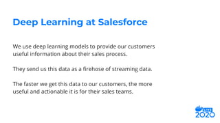 We use deep learning models to provide our customers
useful information about their sales process.
They send us this data as a ﬁrehose of streaming data.
The faster we get this data to our customers, the more
useful and actionable it is for their sales teams.
Deep Learning at Salesforce
 