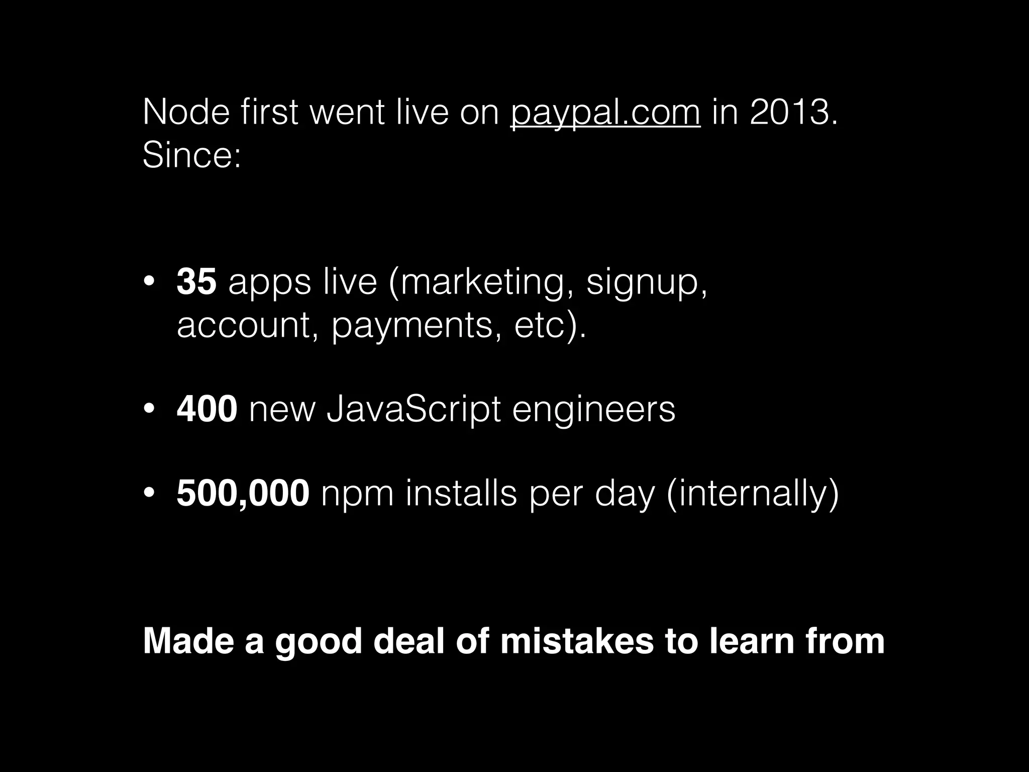 Node first went live on paypal.com in 2013. 
Since: 
• 35 apps live (marketing, signup, 
account, payments, etc). 
• 400 new JavaScript engineers 
• 500,000 npm installs per day (internally) 
Made a good deal of mistakes to learn from 
 