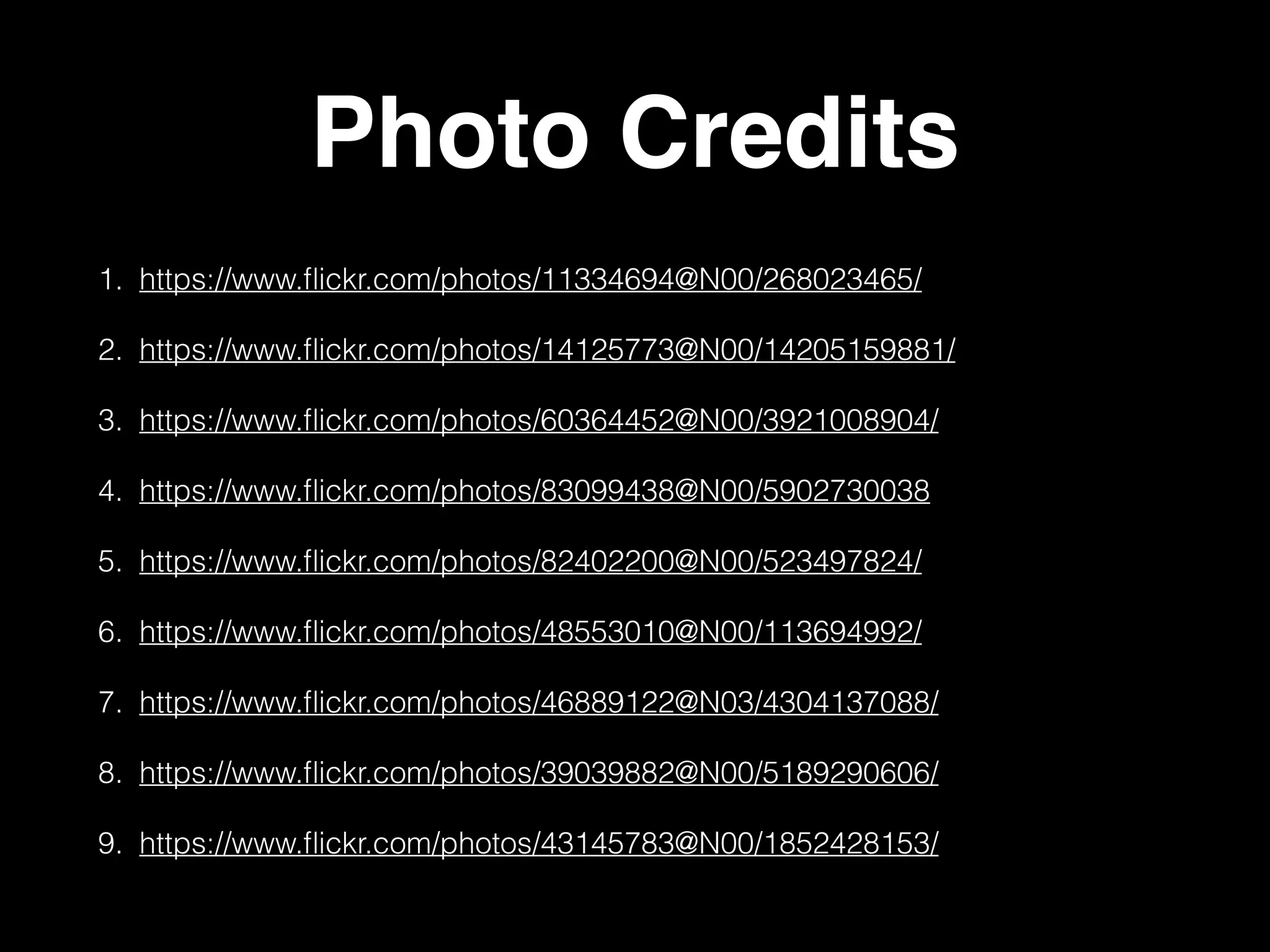 Photo Credits 
1. https://www.flickr.com/photos/11334694@N00/268023465/ 
2. https://www.flickr.com/photos/14125773@N00/14205159881/ 
3. https://www.flickr.com/photos/60364452@N00/3921008904/ 
4. https://www.flickr.com/photos/83099438@N00/5902730038 
5. https://www.flickr.com/photos/82402200@N00/523497824/ 
6. https://www.flickr.com/photos/48553010@N00/113694992/ 
7. https://www.flickr.com/photos/46889122@N03/4304137088/ 
8. https://www.flickr.com/photos/39039882@N00/5189290606/ 
9. https://www.flickr.com/photos/43145783@N00/1852428153/ 
