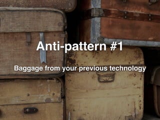 Anti-pattern #1 
Baggage from your previous technology 
 