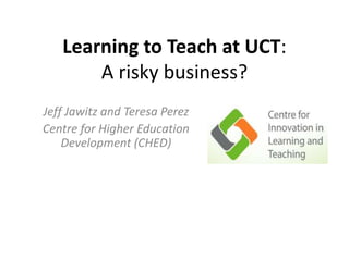 Learning to Teach at UCT: 
A risky business? 
Jeff Jawitz and Teresa Perez 
Centre for Higher Education 
Development (CHED) 
 
