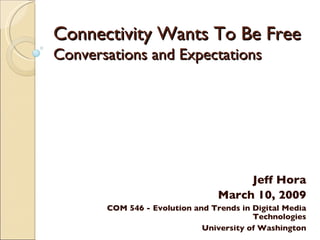 Connectivity Wants To Be Free Conversations and Expectations Jeff Hora March 10, 2009 COM 546 - Evolution and Trends in Digital Media Technologies University of Washington 