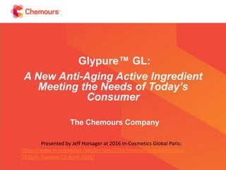 Glypure™ GL:
A New Anti-Aging Active Ingredient
Meeting the Needs of Today’s
Consumer
The Chemours Company
Presented by Jeff Horsager at 2016 In-Cosmetics Global Paris:
https://www.in-cosmetics.com/archive/2016/innovation-presentations-
2016/is-Tuesday-12-April-2016/
 