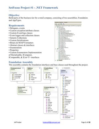 SetFocus Project #1 - .NET Framework

Objective
Build parts of the business tier for a retail company, consisting of two assemblies; Foundation
and AppTypes.

Requirements
• Delegates, events
• Custom exception/attribute classes
• Custom EventArgs classes
• Event logger and collection classes
• Generic Collections
• Custom Serializations
• Binary & SOAP Formatters
• Abstract classes & interfaces
• Enumerations
• Properties
• Custom Enumerators Implementation
of ISerializable, IComparer,
IComparable, & IList<T> interfaces

Foundation Assembly
This assembly contains the foundation interfaces and base classes used throughout the project.




      Jeff Huber                         huberjeff@comcast.net                         Page 1 of 20
 