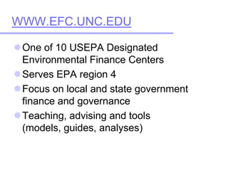 WWW.EFC.UNC.EDU One of 10 USEPA Designated Environmental Finance Centers  Serves EPA region 4 Focus on local and state government finance and governance Teaching, advising and tools (models, guides, analyses) 