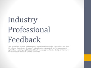 Industry 
Professional 
Feedback 
I was interested to know how designers understand their target consumers, and how 
this informs their design direction. I asked leading UK designer Jeff Kindleysides to 
explain how his company Checkland Kindleysides approaches the design of literature 
and publications aimed at specific audiences. 
 
