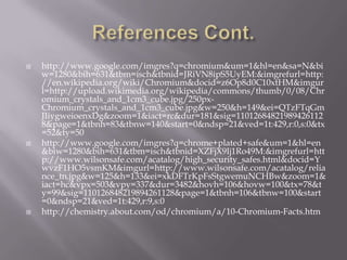    http://www.google.com/imgres?q=chromium&um=1&hl=en&sa=N&bi
    w=1280&bih=631&tbm=isch&tbnid=JRiVN8ipS5UyEM:&imgrefurl=http:
    //en.wikipedia.org/wiki/Chromium&docid=z6Op8d0C10xtHM&imgur
    l=http://upload.wikimedia.org/wikipedia/commons/thumb/0/08/Chr
    omium_crystals_and_1cm3_cube.jpg/250px-
    Chromium_crystals_and_1cm3_cube.jpg&w=250&h=149&ei=QTzFTqGm
    JIiygweioenxDg&zoom=1&iact=rc&dur=181&sig=11012684821989426112
    8&page=1&tbnh=83&tbnw=140&start=0&ndsp=21&ved=1t:429,r:0,s:0&tx
    =52&ty=50
   http://www.google.com/imgres?q=chrome+plated+safe&um=1&hl=en
    &biw=1280&bih=631&tbm=isch&tbnid=XZFjX9Ij1Ro49M:&imgrefurl=htt
    p://www.wilsonsafe.com/acatalog/high_security_safes.html&docid=Y
    wvzF1HO5vsmKM&imgurl=http://www.wilsonsafe.com/acatalog/relia
    nce_tn.jpg&w=125&h=133&ei=xkDFTrKpFsStgwemuNCHBw&zoom=1&
    iact=hc&vpx=503&vpy=337&dur=3482&hovh=106&hovw=100&tx=78&t
    y=99&sig=110126848219894261128&page=1&tbnh=106&tbnw=100&start
    =0&ndsp=21&ved=1t:429,r:9,s:0
   http://chemistry.about.com/od/chromium/a/10-Chromium-Facts.htm
 