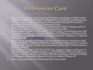    http://www.google.com/imgres?q=chromium+paint&um=1&hl=en&sa
    =N&biw=1280&bih=631&tbm=isch&tbnid=z_E2xsplQlFwAM:&imgrefur
    l=http://www.made-in-china.com/showroom/ruifang1983/product-
    detaileqjJHREAmaYx/China-Chromium-Oxide-
    Green.html&docid=5JiWsgcPHCZoAM&imgurl=http://image.made-in-
    china.com/2f0j00vCyTWgaYTUrQ/Chromium-Oxide-
    Green.jpg&w=768&h=512&ei=dD7FTq7zFcrYgQf_wcmGDw&zoom=1&i
    act=hc&vpx=353&vpy=132&dur=4728&hovh=183&hovw=275&tx=162&t
    y=125&sig=110126848219894261128&page=1&tbnh=130&tbnw=174&start
    =0&ndsp=18&ved=1t:429,r:1,s:0
   http://www.google.com/imgres?q=chrome+hardened+steel&um=1&hl
    =en&sa=N&biw=1280&bih=631&tbm=isch&tbnid=94Bf4qHIioeCLM:&im
    grefurl=http://japan.webike.net/categories/m410/3000_3100.html&doci
    d=JKzH_PWhQ-
    tUGM&imgurl=http://118.151.169.117/jp_images/images/catalogue/11
    526/60486s.jpg&w=140&h=140&ei=uz_FTsDIH8afgwePwuXUDg&zoom
    =1&iact=rc&dur=4&sig=110126848219894261128&page=2&tbnh=112&tbn
    w=112&start=20&ndsp=21&ved=1t:429,r:0,s:20&tx=101&ty=83
   http://periodictable.com/Elements/024/index.html
 