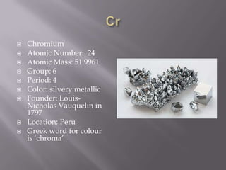    Chromium
   Atomic Number: 24
   Atomic Mass: 51.9961
   Group: 6
   Period: 4
   Color: silvery metallic
   Founder: Louis-
    Nicholas Vauquelin in
    1797
   Location: Peru
   Greek word for colour
    is ‘chroma’
 