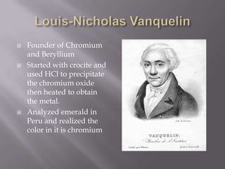    Founder of Chromium
    and Beryllium
   Started with crocite and
    used HCl to precipitate
    the chromium oxide
    then heated to obtain
    the metal.
   Analyzed emerald in
    Peru and realized the
    color in it is chromium
 