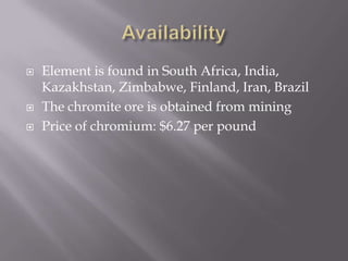    Element is found in South Africa, India,
    Kazakhstan, Zimbabwe, Finland, Iran, Brazil
   The chromite ore is obtained from mining
   Price of chromium: $6.27 per pound
 