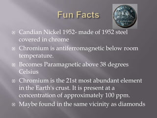    Candian Nickel 1952- made of 1952 steel
    covered in chrome
   Chromium is antiferromagnetic below room
    temperature.
   Becomes Paramagnetic above 38 degrees
    Celsius
   Chromium is the 21st most abundant element
    in the Earth's crust. It is present at a
    concentration of approximately 100 ppm.
   Maybe found in the same vicinity as diamonds
 