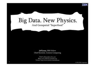 Big Data. New Physics.
And Geospatial “Superfood”
© 2014 IBM Corporation
1111
Jeff Jonas,Jeff Jonas,Jeff Jonas,Jeff Jonas, IBM Fellow
Chief Scientist, Context Computing
Email: jeffjonas@us.ibm.com
Blog: www.jeffjonas.typepad.com
Twitter: http://www.twitter.com/jeffjonas
 