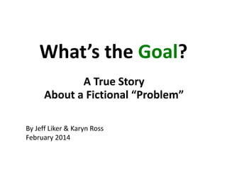 What’s the Goal?
A True Story
About a Fictional “Problem”
By Jeff Liker & Karyn Ross
February 2014

 