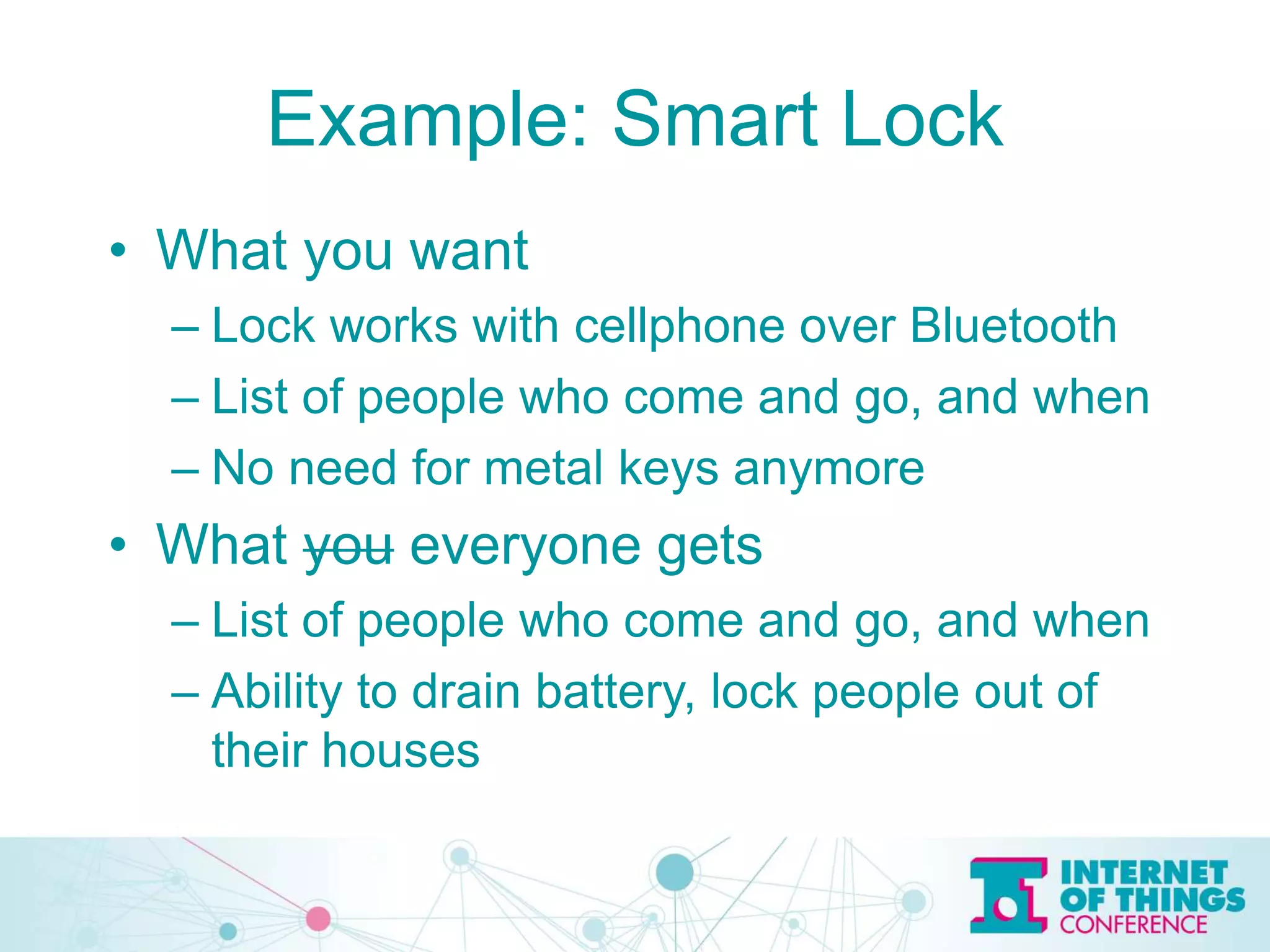 Example: Smart Lock
• What you want
– Lock works with cellphone over Bluetooth
– List of people who come and go, and when
– No need for metal keys anymore
• What you everyone gets
– List of people who come and go, and when
– Ability to drain battery, lock people out of
their houses
 