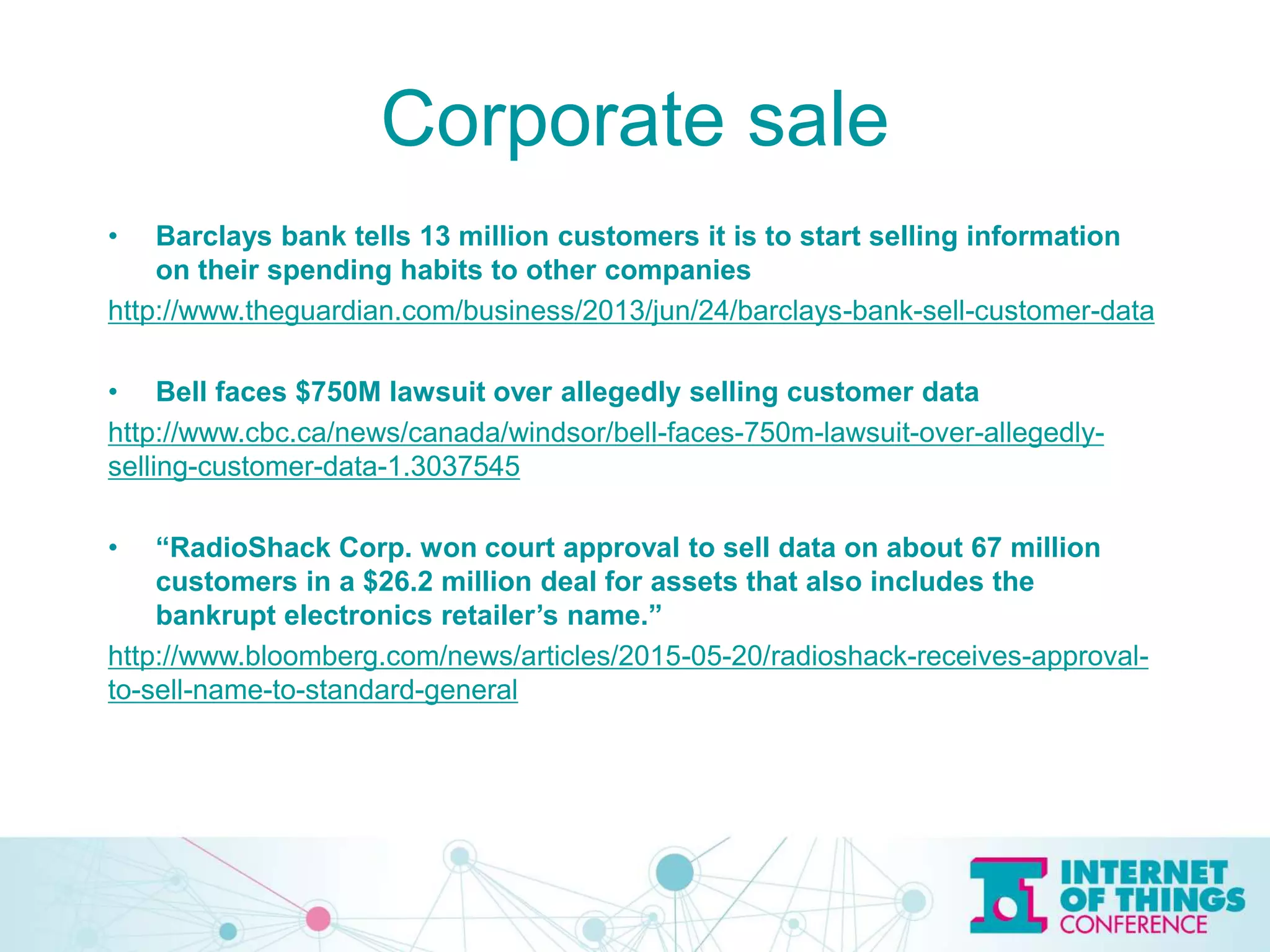 Corporate sale
• Barclays bank tells 13 million customers it is to start selling information
on their spending habits to other companies
http://www.theguardian.com/business/2013/jun/24/barclays-bank-sell-customer-data
• Bell faces $750M lawsuit over allegedly selling customer data
http://www.cbc.ca/news/canada/windsor/bell-faces-750m-lawsuit-over-allegedly-
selling-customer-data-1.3037545
• “RadioShack Corp. won court approval to sell data on about 67 million
customers in a $26.2 million deal for assets that also includes the
bankrupt electronics retailer’s name.”
http://www.bloomberg.com/news/articles/2015-05-20/radioshack-receives-approval-
to-sell-name-to-standard-general
 
