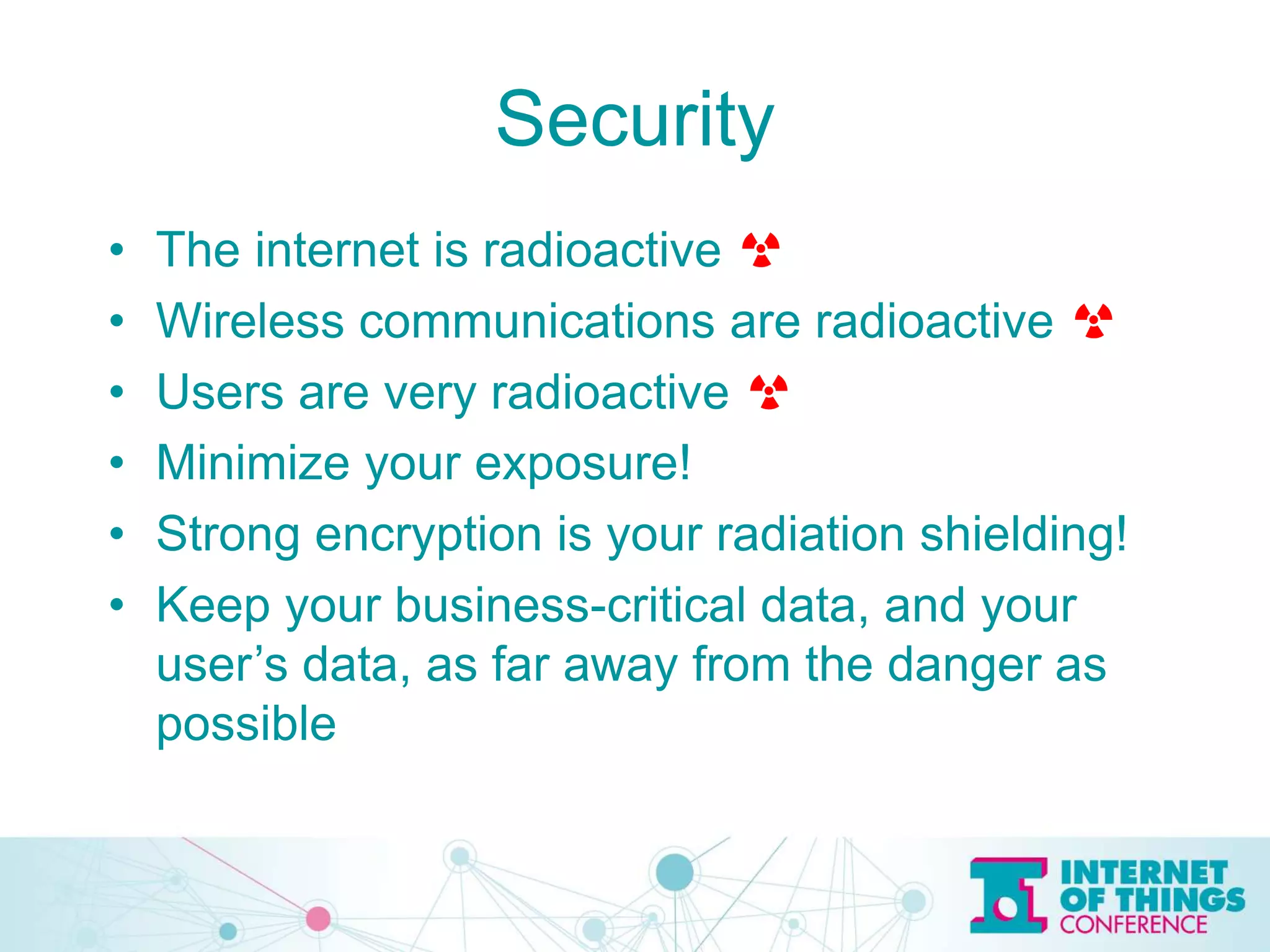 Security
• The internet is radioactive ☢
• Wireless communications are radioactive ☢
• Users are very radioactive ☢
• Minimize your exposure!
• Strong encryption is your radiation shielding!
• Keep your business-critical data, and your
user’s data, as far away from the danger as
possible
 