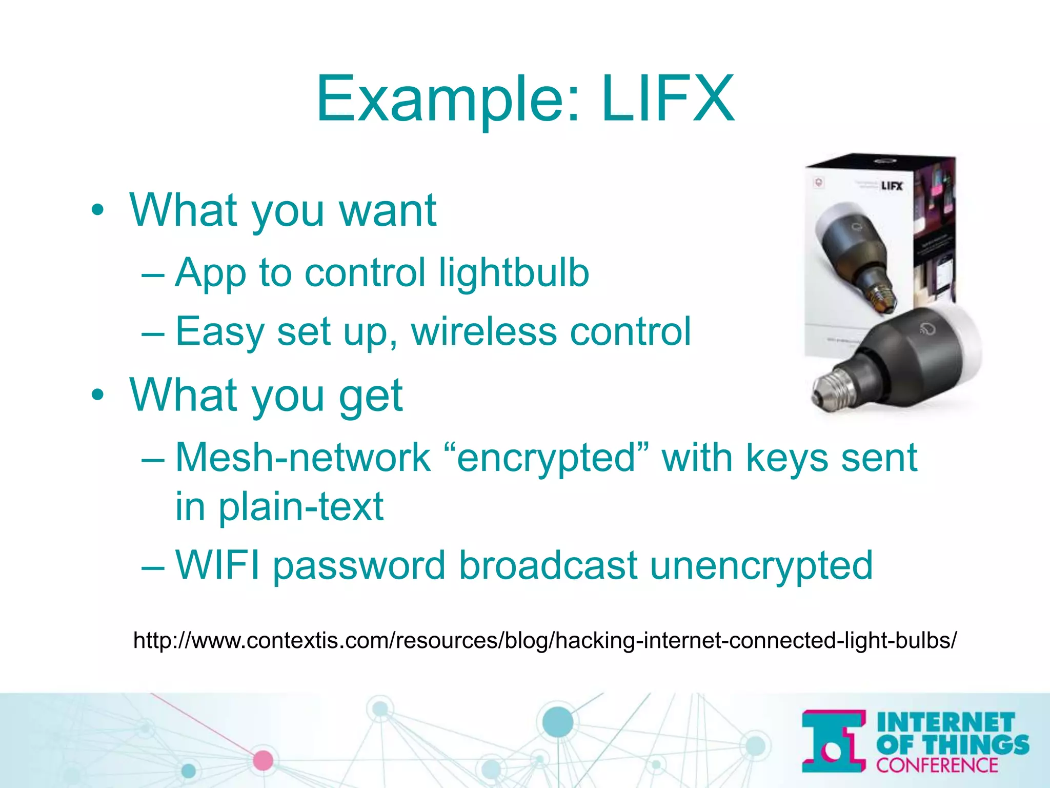 Example: LIFX
• What you want
– App to control lightbulb
– Easy set up, wireless control
• What you get
– Mesh-network “encrypted” with keys sent
in plain-text
– WIFI password broadcast unencrypted
http://www.contextis.com/resources/blog/hacking-internet-connected-light-bulbs/
 