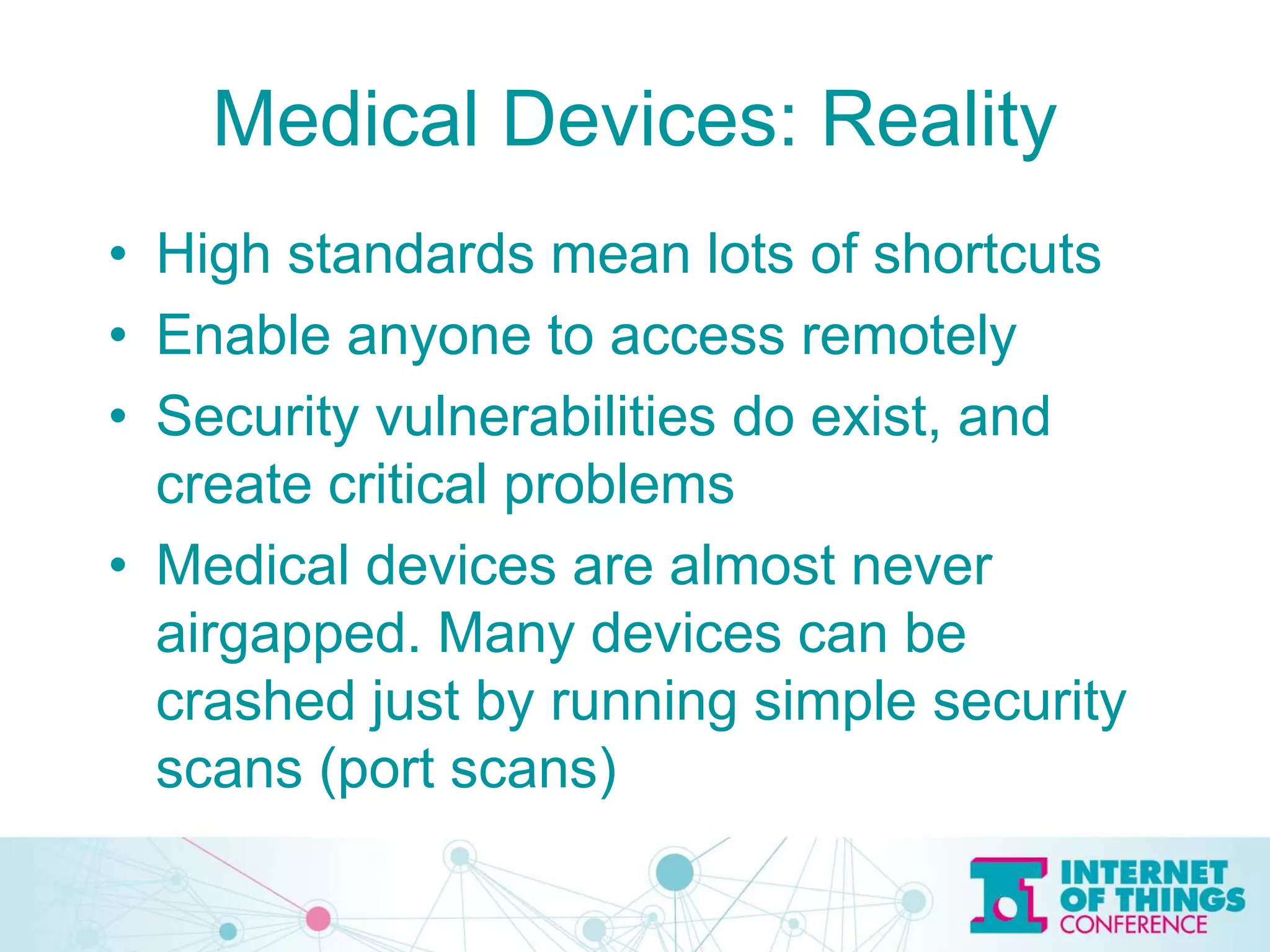 Medical Devices: Reality
• High standards mean lots of shortcuts
• Enable anyone to access remotely
• Security vulnerabilities do exist, and
create critical problems
• Medical devices are almost never
airgapped. Many devices can be
crashed just by running simple security
scans (port scans)
 