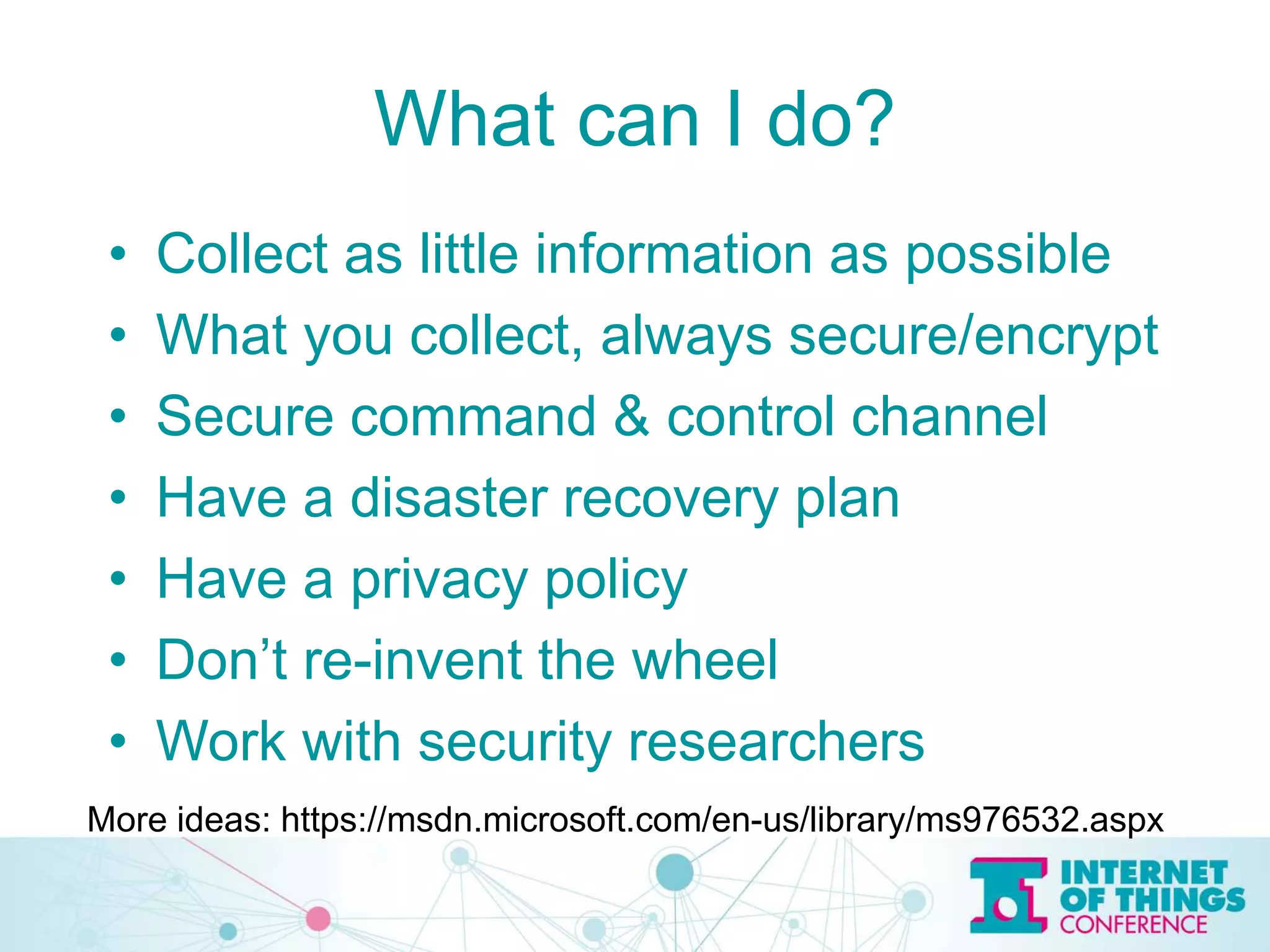 What can I do?
• Collect as little information as possible
• What you collect, always secure/encrypt
• Secure command & control channel
• Have a disaster recovery plan
• Have a privacy policy
• Don’t re-invent the wheel
• Work with security researchers
More ideas: https://msdn.microsoft.com/en-us/library/ms976532.aspx
 