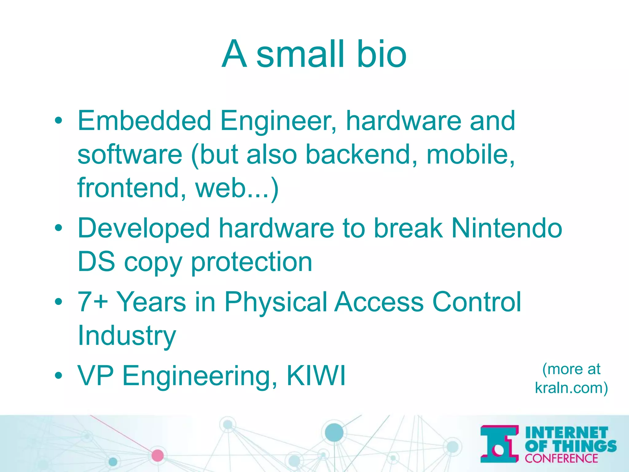 A small bio
• Embedded Engineer, hardware and
software (but also backend, mobile,
frontend, web...)
• Developed hardware to break Nintendo
DS copy protection
• 7+ Years in Physical Access Control
Industry
• VP Engineering, KIWI (more at
kraln.com)
 