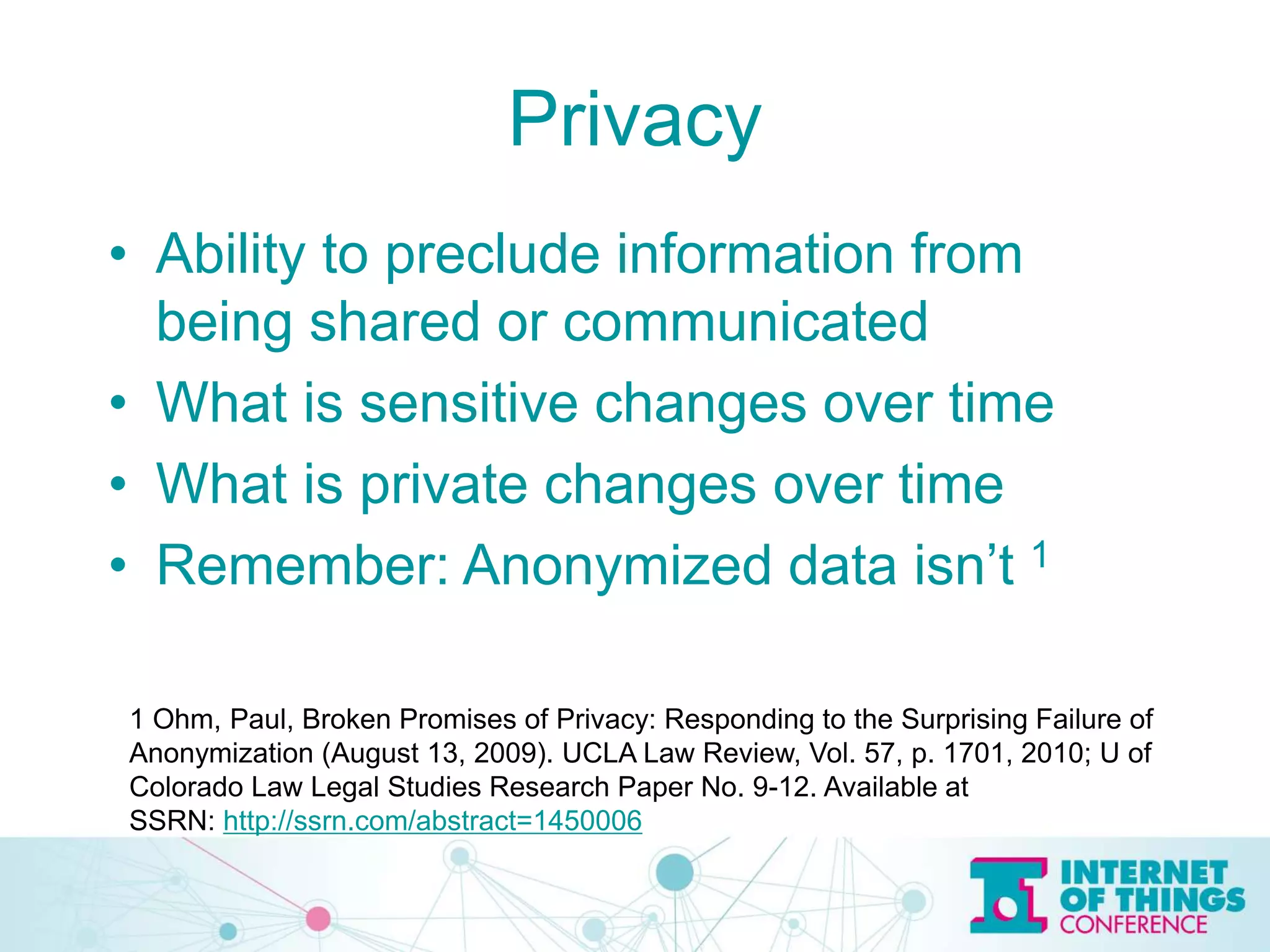Privacy
• Ability to preclude information from
being shared or communicated
• What is sensitive changes over time
• What is private changes over time
• Remember: Anonymized data isn’t 1
1 Ohm, Paul, Broken Promises of Privacy: Responding to the Surprising Failure of
Anonymization (August 13, 2009). UCLA Law Review, Vol. 57, p. 1701, 2010; U of
Colorado Law Legal Studies Research Paper No. 9-12. Available at
SSRN: http://ssrn.com/abstract=1450006
 