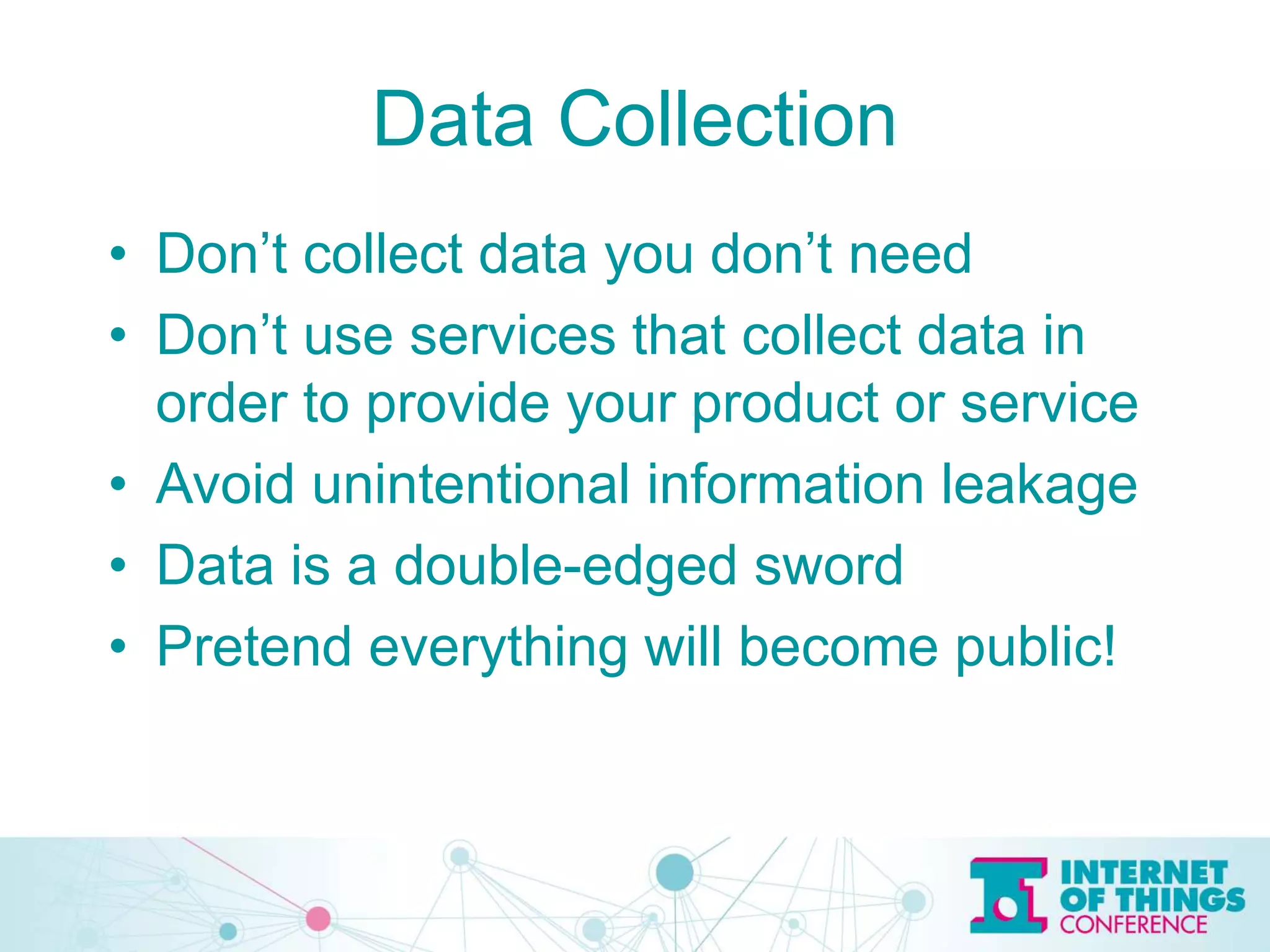Data Collection
• Don’t collect data you don’t need
• Don’t use services that collect data in
order to provide your product or service
• Avoid unintentional information leakage
• Data is a double-edged sword
• Pretend everything will become public!
 