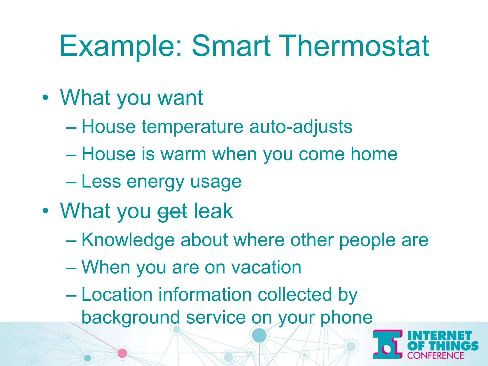 Example: Smart Thermostat
• What you want
– House temperature auto-adjusts
– House is warm when you come home
– Less energy usage
• What you get leak
– Knowledge about where other people are
– When you are on vacation
– Location information collected by
background service on your phone
 