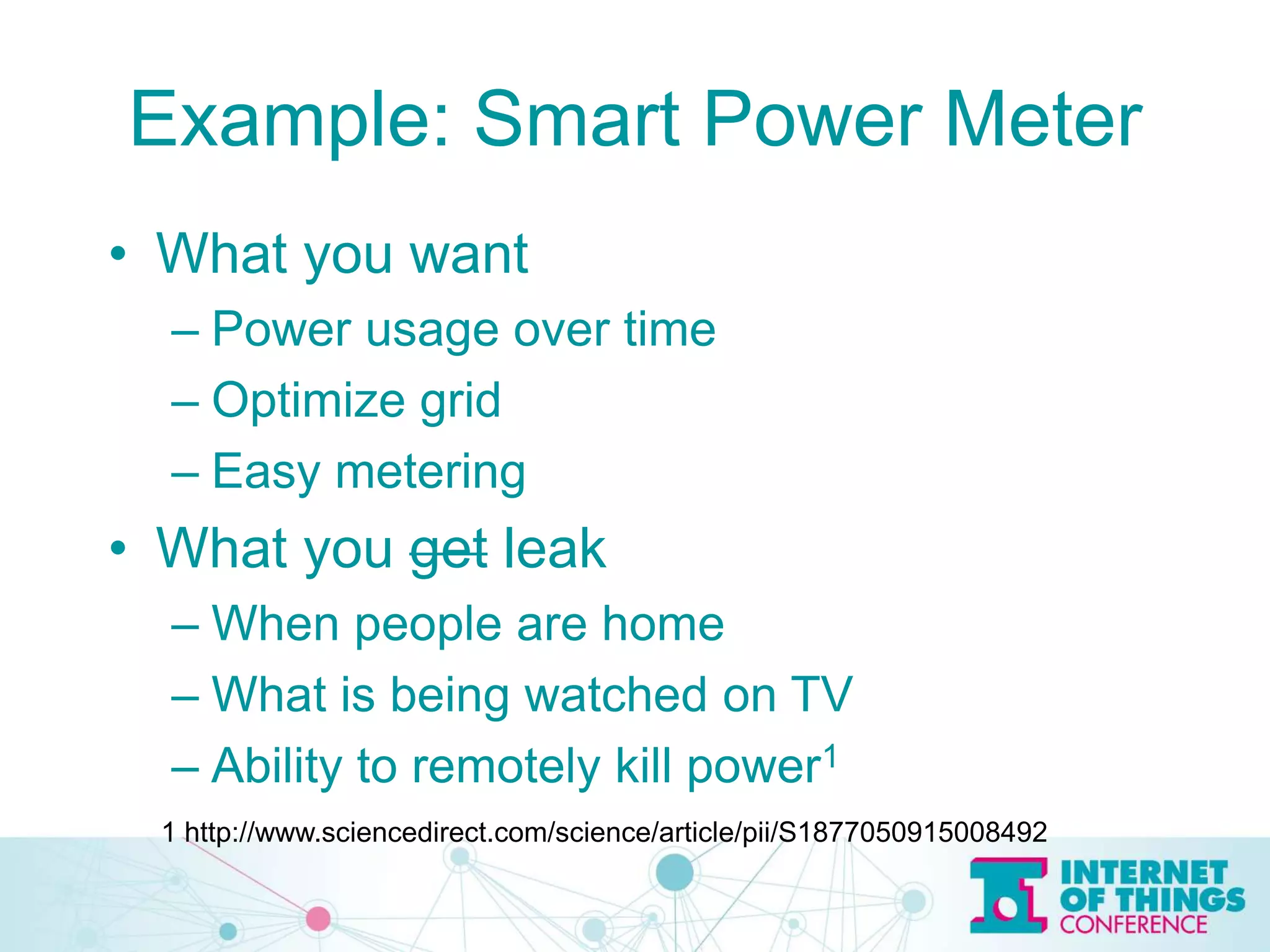 Example: Smart Power Meter
• What you want
– Power usage over time
– Optimize grid
– Easy metering
• What you get leak
– When people are home
– What is being watched on TV
– Ability to remotely kill power1
1 http://www.sciencedirect.com/science/article/pii/S1877050915008492
 