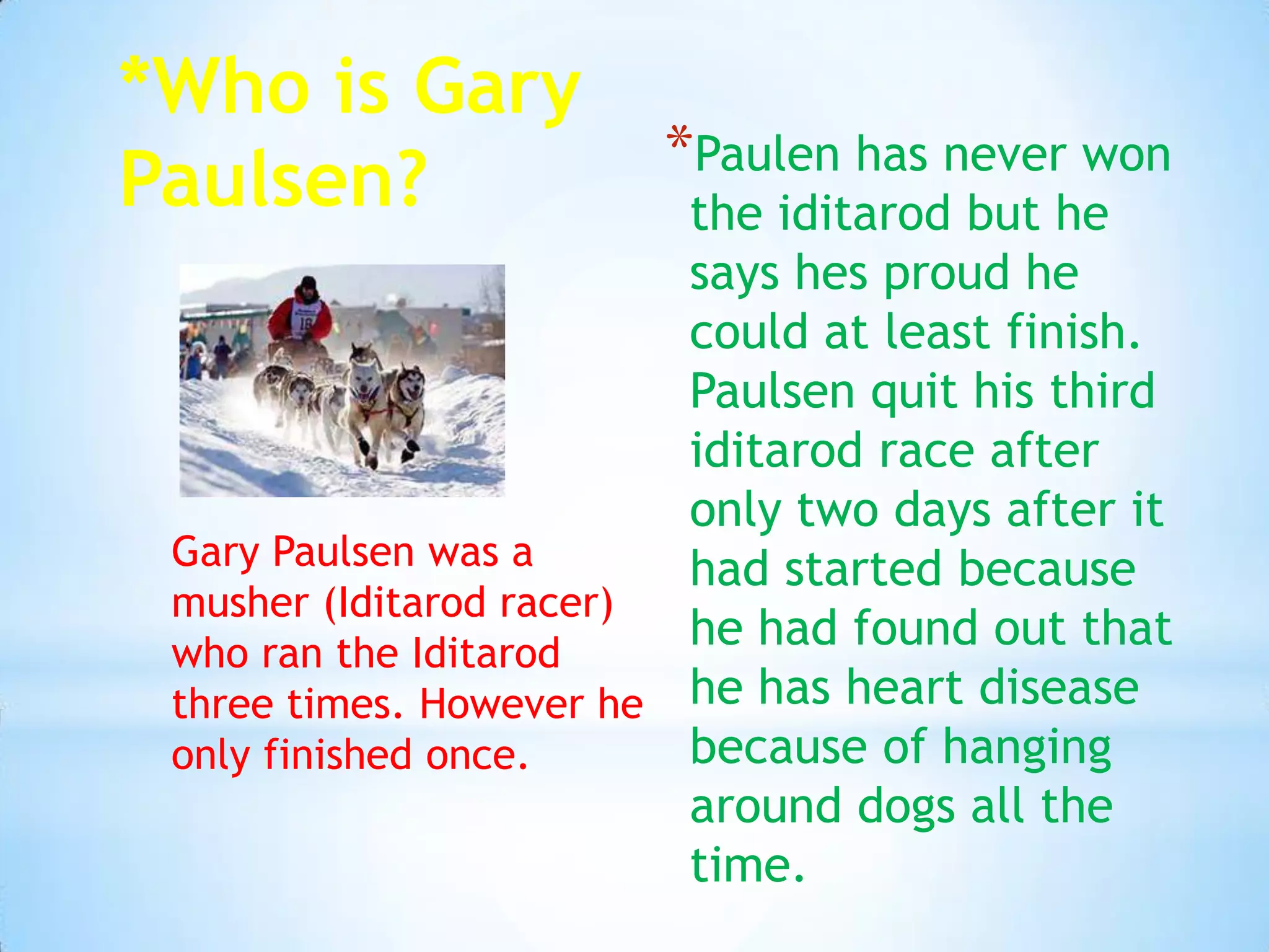 *Who is Gary
Paulsen? *Paulen has never won
the iditarod but he
says hes proud he
could at least finish.
Paulsen quit his third
iditarod race after
only two days after it
had started because
he had found out that
he has heart disease
because of hanging
around dogs all the
time.
Gary Paulsen was a
musher (Iditarod racer)
who ran the Iditarod
three times. However he
only finished once.
 