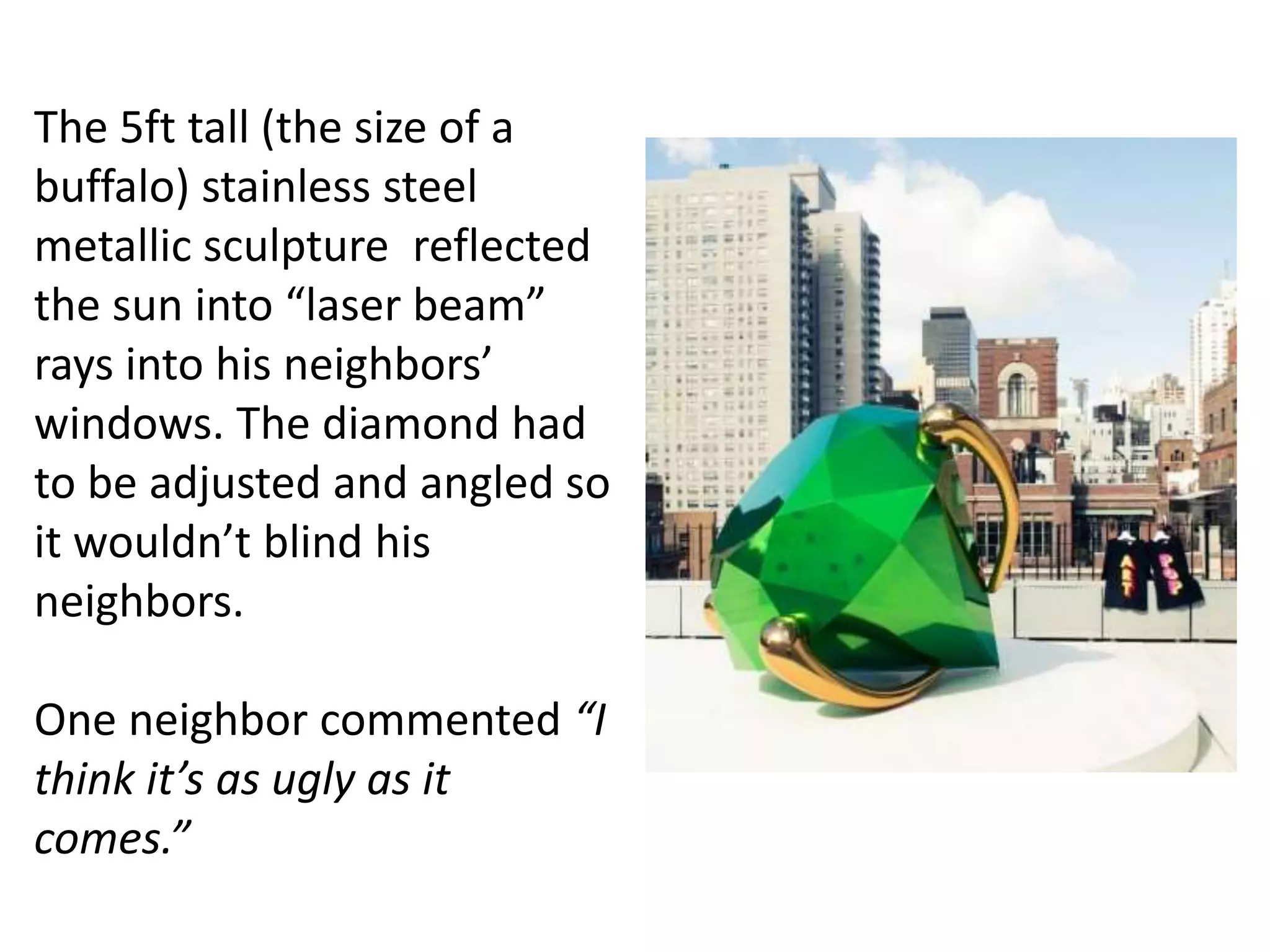 The 5ft tall (the size of a
buffalo) stainless steel
metallic sculpture reflected
the sun into “laser beam”
rays into his neighbors’
windows. The diamond had
to be adjusted and angled so
it wouldn’t blind his
neighbors.
One neighbor commented “I
think it’s as ugly as it
comes.”
 