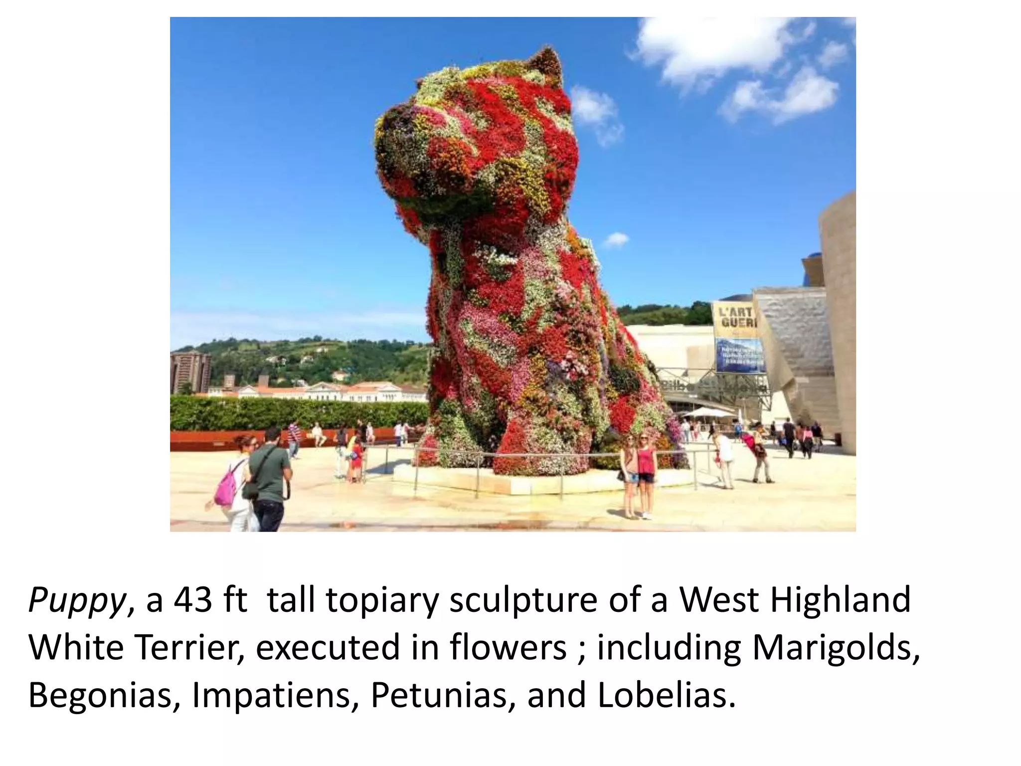 Puppy, a 43 ft tall topiary sculpture of a West Highland
White Terrier, executed in flowers ; including Marigolds,
Begonias, Impatiens, Petunias, and Lobelias.
 