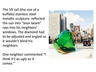 The 5ft tall (the size of a
buffalo) stainless steel
metallic sculpture reflected
the sun into “laser beam”
rays into his neighbors’
windows. The diamond had
to be adjusted and angled so
it wouldn’t blind his
neighbors.
One neighbor commented “I
think it’s as ugly as it
comes.”
 