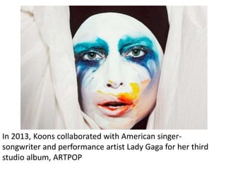 In 2013, Koons collaborated with American singer-
songwriter and performance artist Lady Gaga for her third
studio album, ARTPOP
 