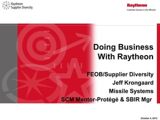 Doing Business
           With Raytheon

       FEOB/Supplier Diversity
                Jeff Krongaard
               Missile Systems
SCM Mentor-Protégé & SBIR Mgr


                         October 4, 2012
 