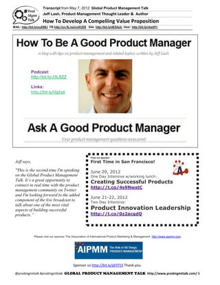 Transcript from May 7, 2012: Global Product Management Talk
                     Jeff Lash, Product Management Thought Leader & Author

                     How To Develop A Compelling Value Proposition
MAIL: http://bit.ly/ouZN8J FB:http://on.fb.me/ncKUD8 Site: http://bit.ly/dESAcb Hear: http://bit.ly/nbw9Yr




              Podcast:
              http://bit.ly/J3L8ZZ

              Links:
              http://bit.ly/IZgYp6




                                                         From our sponsor:

 Jeff says,                                              First Time in San Francisco!

 "This is the second time I'm speaking                   June 20, 2012
 on the Global Product Management                        One Day Intensive w/working lunch:
 Talk. It’s a great opportunity to                       Creating Successful Products
 connect in real time with the product
                                                         http://t.co/4s9NwstC
 management community on Twitter
 and I'm looking forward to the added
                                                         June 21-22, 2012
 component of the live broadcast to                      Two Day Intensive:
 talk about one of the most vital
 aspects of building successful                          Product Innovation Leadership
 products.”                                              http://t.co/0z2acqdQ




               Please visit our sponsor The Association of International Product Marketing & Management http://www.aipmm.com




                                            Sponsor us http://bit.ly/gF0Tt3 Thank you.

 @prodmgmttalk #prodmgmttalk                                                                       http://www.prodmgmttalk.com/ 1
 
