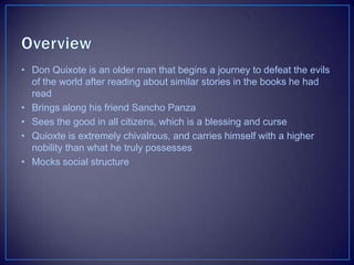 • Don Quixote is an older man that begins a journey to defeat the evils
of the world after reading about similar stories in the books he had
read
• Brings along his friend Sancho Panza
• Sees the good in all citizens, which is a blessing and curse
• Quioxte is extremely chivalrous, and carries himself with a higher
nobility than what he truly possesses
• Mocks social structure
 