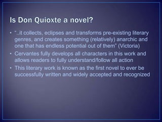 • “..it collects, eclipses and transforms pre-existing literary
genres, and creates something (relatively) anarchic and
one that has endless potential out of them” (Victoria)
• Cervantes fully develops all characters in this work and
allows readers to fully understand/follow all action
• This literary work is known as the first novel to ever be
successfully written and widely accepted and recognized
 