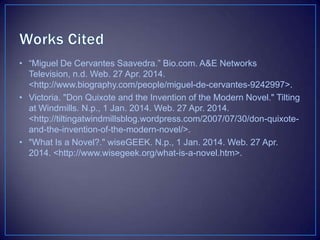 • “Miguel De Cervantes Saavedra.” Bio.com. A&E Networks
Television, n.d. Web. 27 Apr. 2014.
<http://www.biography.com/people/miguel-de-cervantes-9242997>.
• Victoria. "Don Quixote and the Invention of the Modern Novel." Tilting
at Windmills. N.p., 1 Jan. 2014. Web. 27 Apr. 2014.
<http://tiltingatwindmillsblog.wordpress.com/2007/07/30/don-quixote-
and-the-invention-of-the-modern-novel/>.
• "What Is a Novel?." wiseGEEK. N.p., 1 Jan. 2014. Web. 27 Apr.
2014. <http://www.wisegeek.org/what-is-a-novel.htm>.
 
