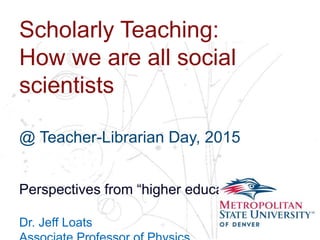 Name
School
Department
Scholarly Teaching:
How we are all social
scientists
@ Teacher-Librarian Day, 2015
Perspectives from “higher education”…
Dr. Jeff Loats
 