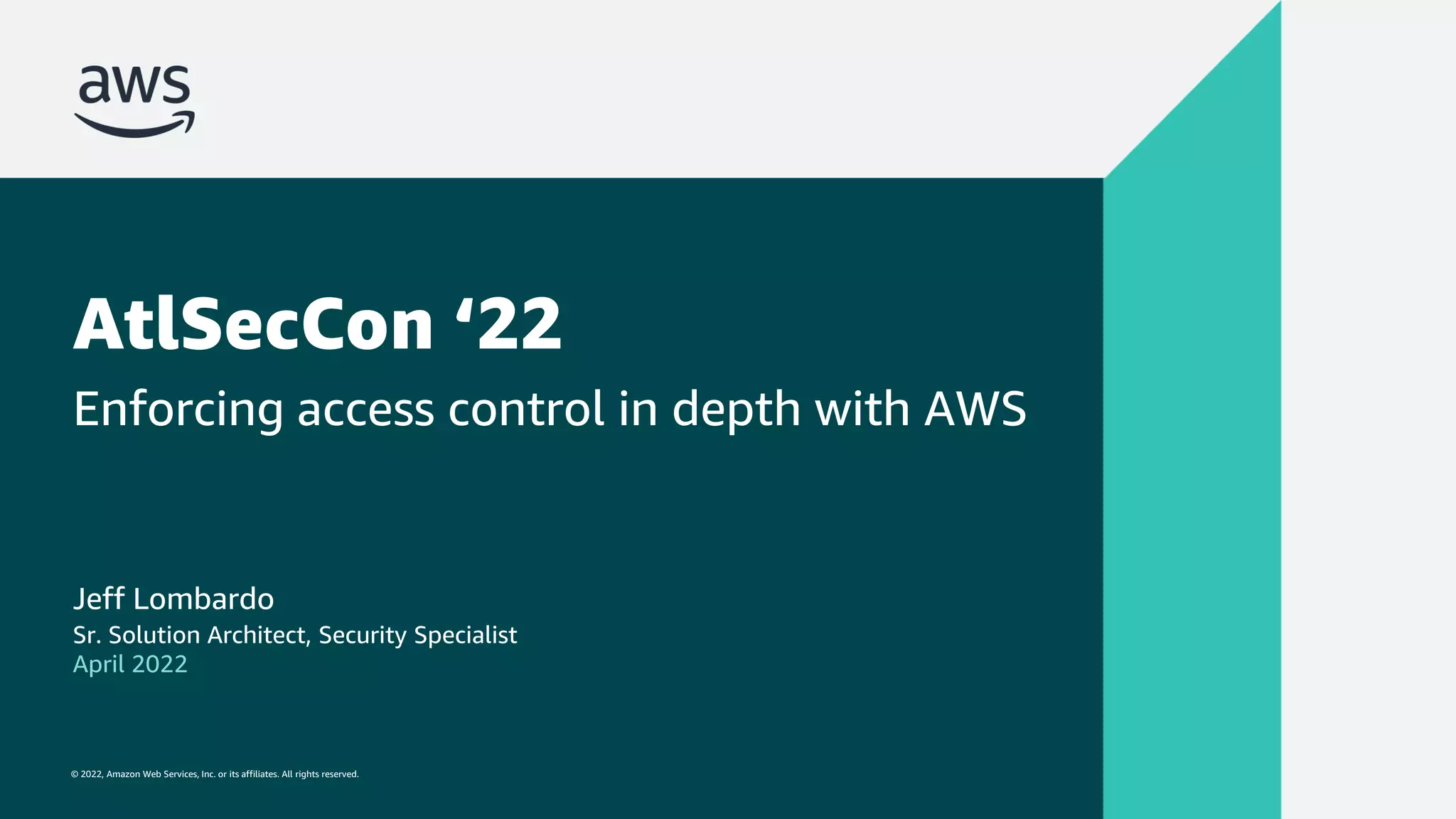 © 2022, Amazon Web Services, Inc. or its affiliates. All rights reserved.
© 2022, Amazon Web Services, Inc. or its affiliates. All rights reserved.
AtlSecCon ‘22
Enforcing access control in depth with AWS
Jeff Lombardo
Sr. Solution Architect, Security Specialist
April 2022
 